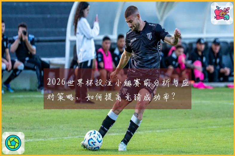 2026世界杯投注小组赛前分析与应对策略，如何提高竞猜成功率？